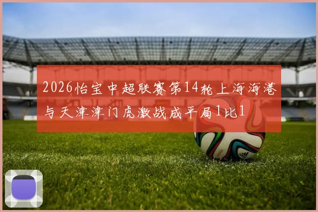 2026怡宝中超联赛第14轮上海海港与天津津门虎激战成平局1比1
