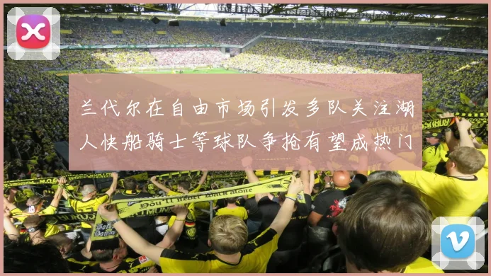 兰代尔在自由市场引发多队关注湖人快船骑士等球队争抢有望成热门球员