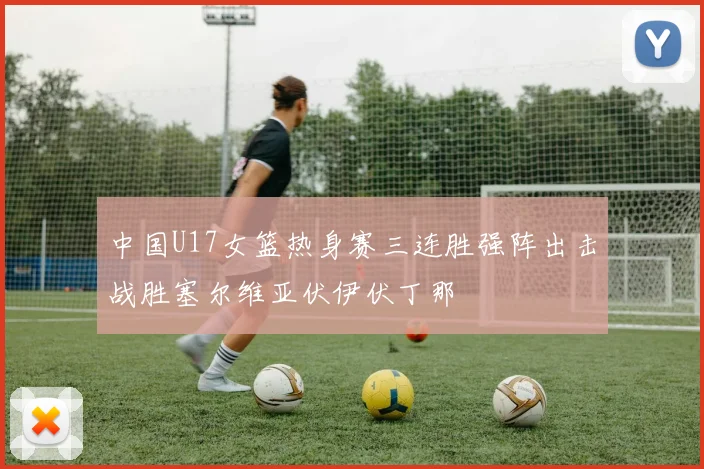 中国U17女篮热身赛三连胜强阵出击战胜塞尔维亚伏伊伏丁那