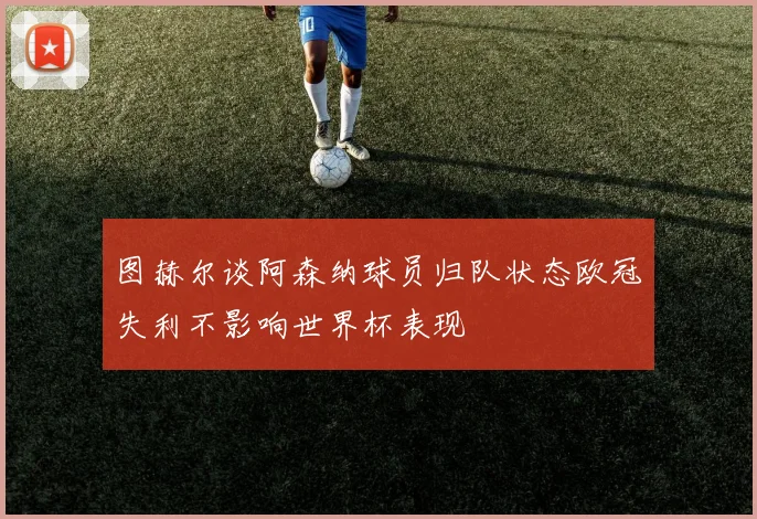 图赫尔谈阿森纳球员归队状态欧冠失利不影响世界杯表现