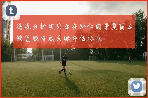 德媒分析埃贝尔在拜仁前景夏窗后销售额将成关键评估标准