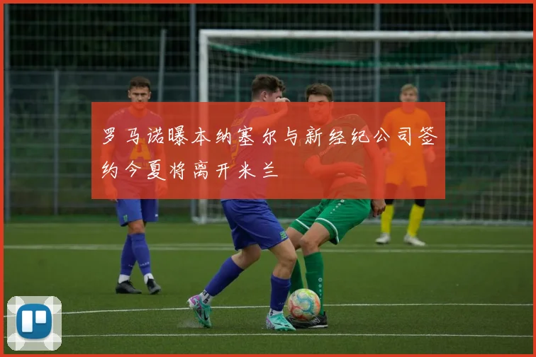 罗马诺曝本纳塞尔与新经纪公司签约今夏将离开米兰