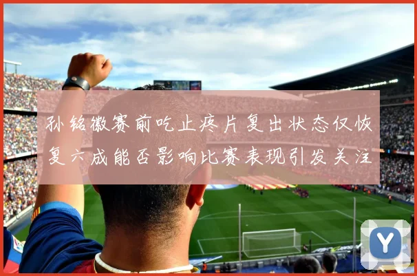 孙铭徽赛前吃止疼片复出状态仅恢复六成能否影响比赛表现引发关注