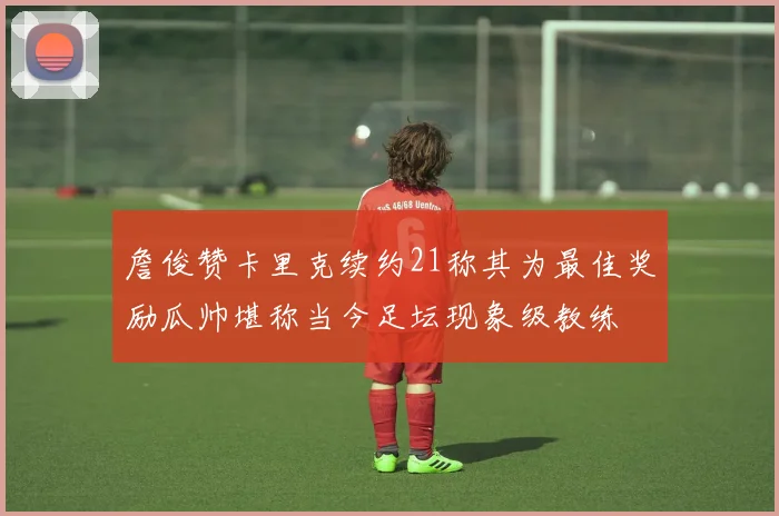 詹俊赞卡里克续约21称其为最佳奖励瓜帅堪称当今足坛现象级教练