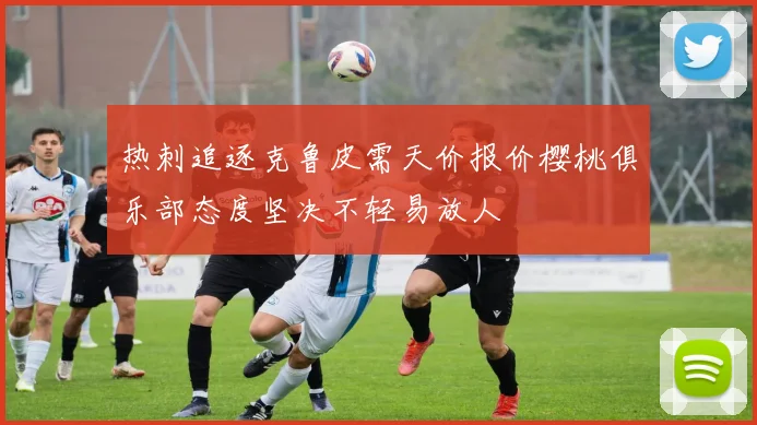 热刺追逐克鲁皮需天价报价樱桃俱乐部态度坚决不轻易放人