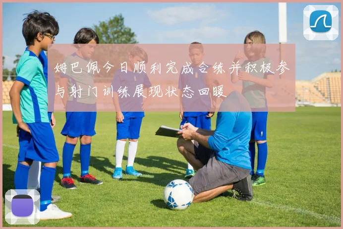 姆巴佩今日顺利完成合练并积极参与射门训练展现状态回暖