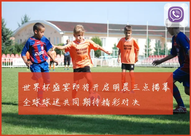 世界杯盛宴即将开启明晨三点揭幕全球球迷共同期待精彩对决