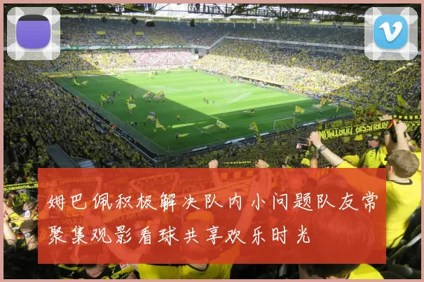 姆巴佩积极解决队内小问题队友常聚集观影看球共享欢乐时光