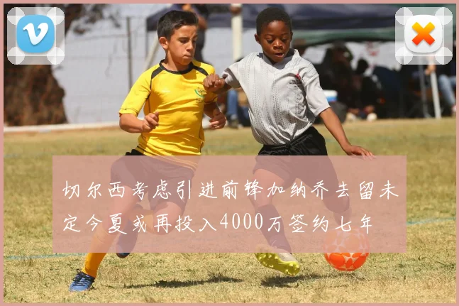 切尔西考虑引进前锋加纳乔去留未定今夏或再投入4000万签约七年