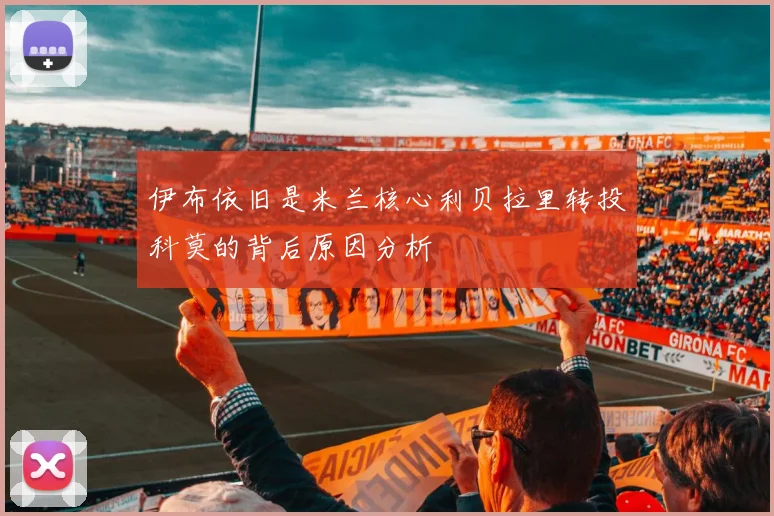 伊布依旧是米兰核心利贝拉里转投科莫的背后原因分析