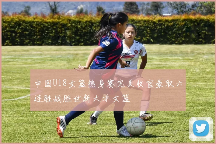 中国U18女篮热身赛完美收官豪取六连胜战胜世新大学女篮