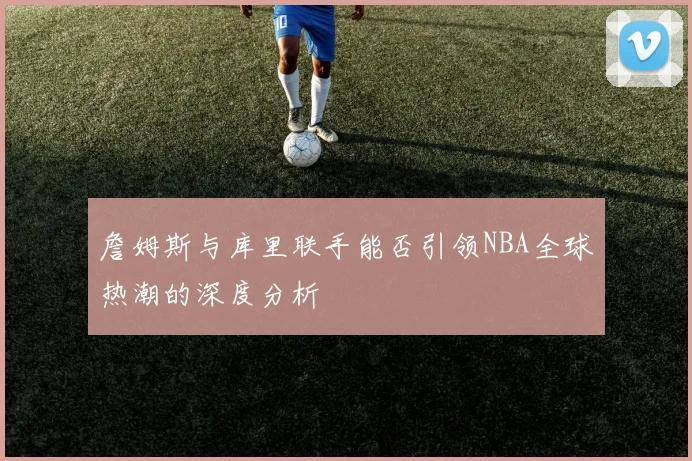 詹姆斯与库里联手能否引领NBA全球热潮的深度分析