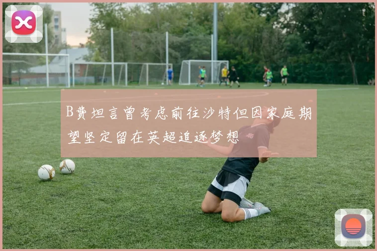 B费坦言曾考虑前往沙特但因家庭期望坚定留在英超追逐梦想