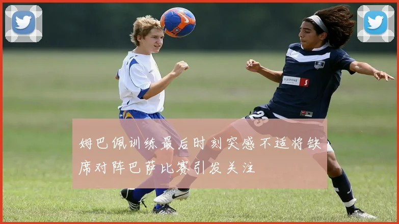 姆巴佩训练最后时刻突感不适将缺席对阵巴萨比赛引发关注