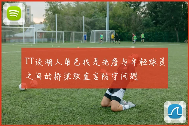 TT谈湖人角色我是老詹与年轻球员之间的桥梁敢直言防守问题