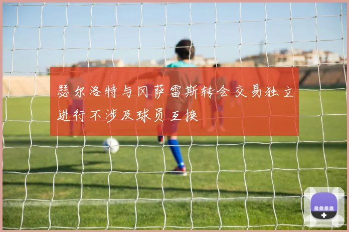 瑟尔洛特与冈萨雷斯转会交易独立进行不涉及球员互换