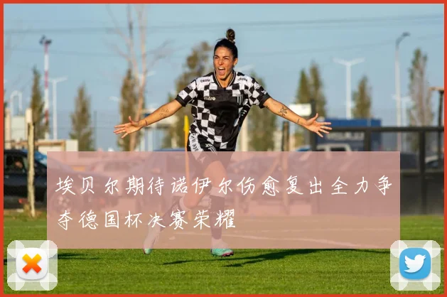 埃贝尔期待诺伊尔伤愈复出全力争夺德国杯决赛荣耀