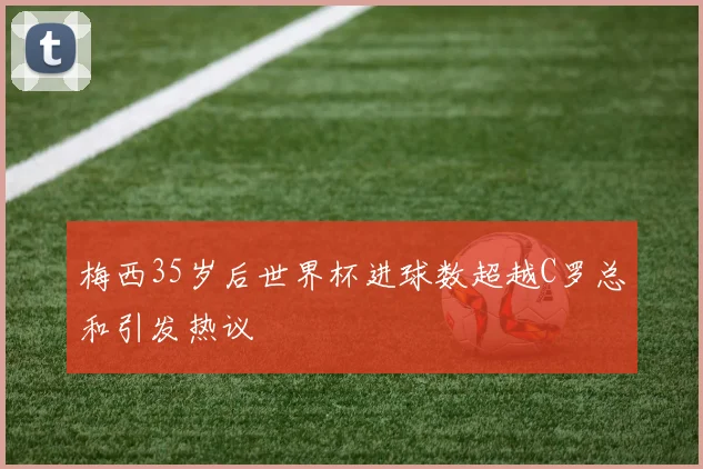 梅西35岁后世界杯进球数超越C罗总和引发热议