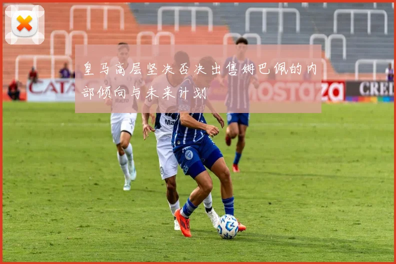 皇马高层坚决否决出售姆巴佩的内部倾向与未来计划
