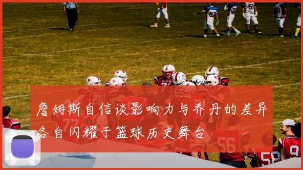 詹姆斯自信谈影响力与乔丹的差异各自闪耀于篮球历史舞台