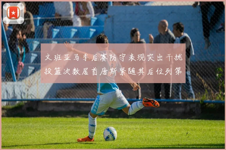 文班亚马季后赛防守表现突出干扰投篮次数居首唐斯紧随其后位列第五