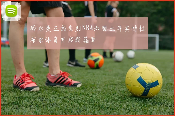蒂尔曼正式告别NBA加盟土耳其特拉布宗体育开启新篇章