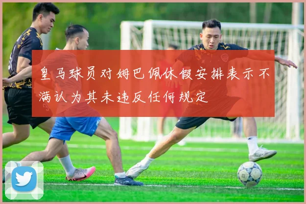 皇马球员对姆巴佩休假安排表示不满认为其未违反任何规定