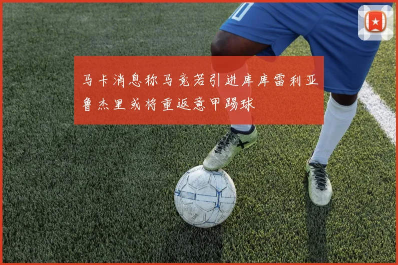 马卡消息称马竞若引进库库雷利亚鲁杰里或将重返意甲踢球