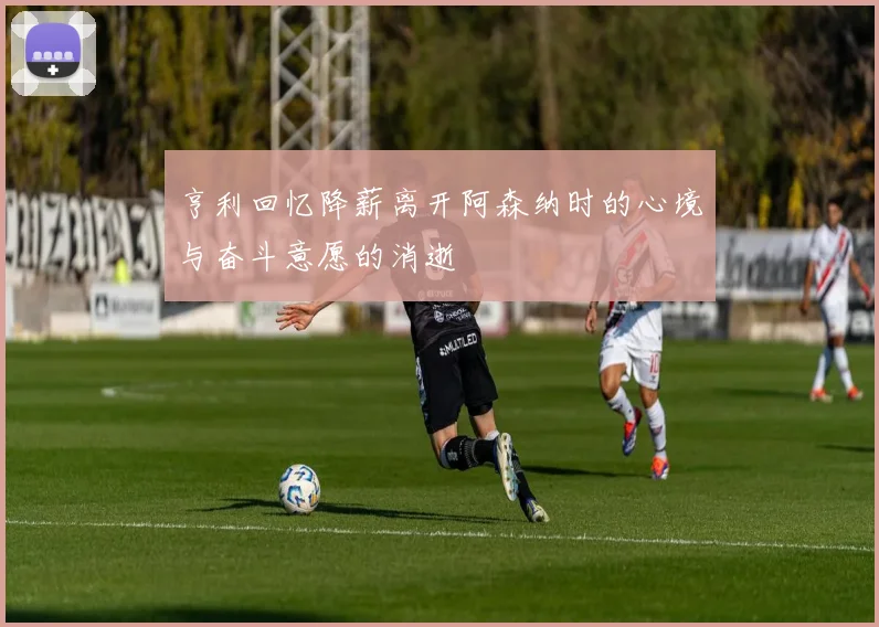 亨利回忆降薪离开阿森纳时的心境与奋斗意愿的消逝