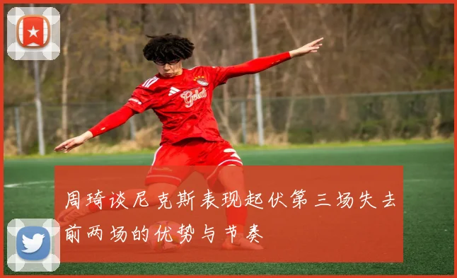周琦谈尼克斯表现起伏第三场失去前两场的优势与节奏