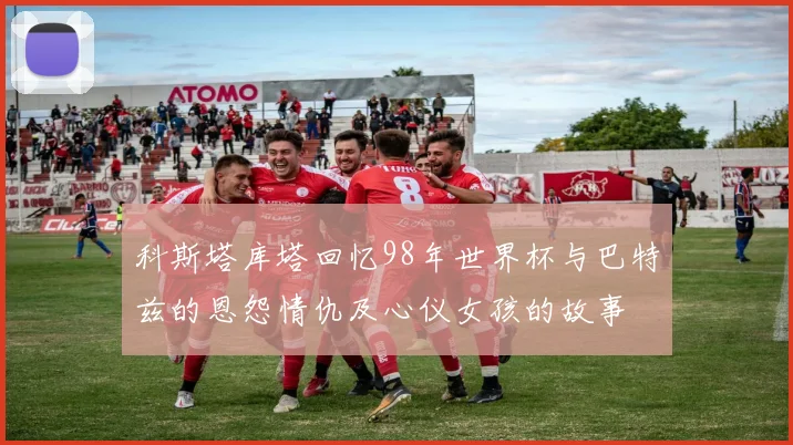 科斯塔库塔回忆98年世界杯与巴特兹的恩怨情仇及心仪女孩的故事
