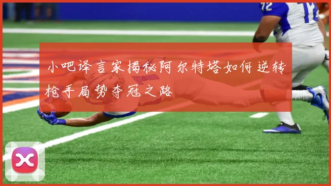 小吧译言家揭秘阿尔特塔如何逆转枪手局势夺冠之路