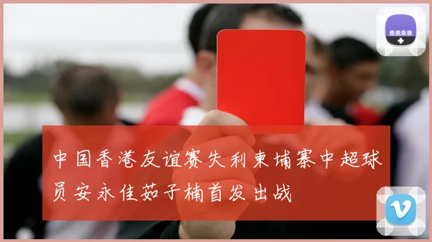 中国香港友谊赛失利柬埔寨中超球员安永佳茹子楠首发出战