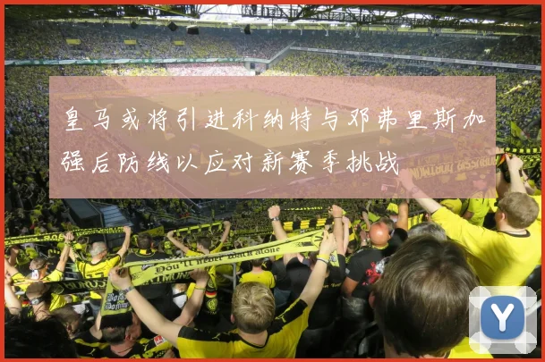 皇马或将引进科纳特与邓弗里斯加强后防线以应对新赛季挑战